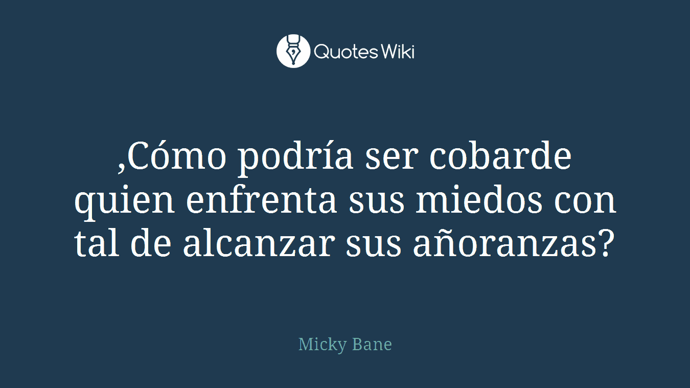 ,Cómo podría ser cobarde quien enfrenta sus miedos con tal de alcanzar sus añoranzas?