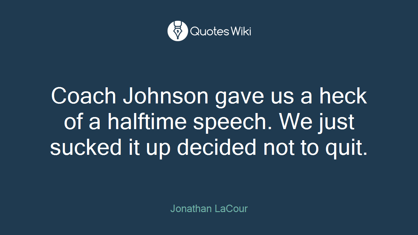 Coach Johnson gave us a heck of a halftime speech. We just sucked it up decided not to quit.