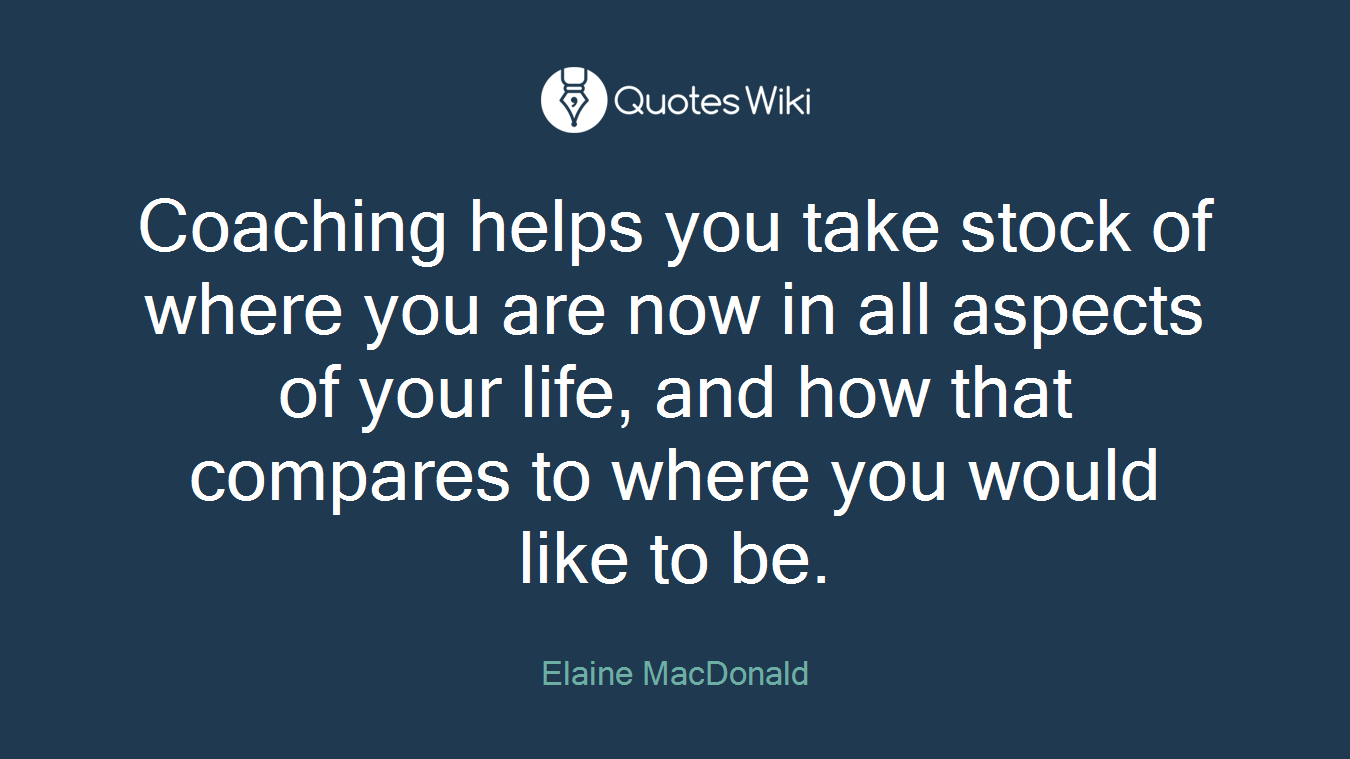 Coaching helps you take stock of where you are now in all aspects of your life, and how that compares to where you would like to be.