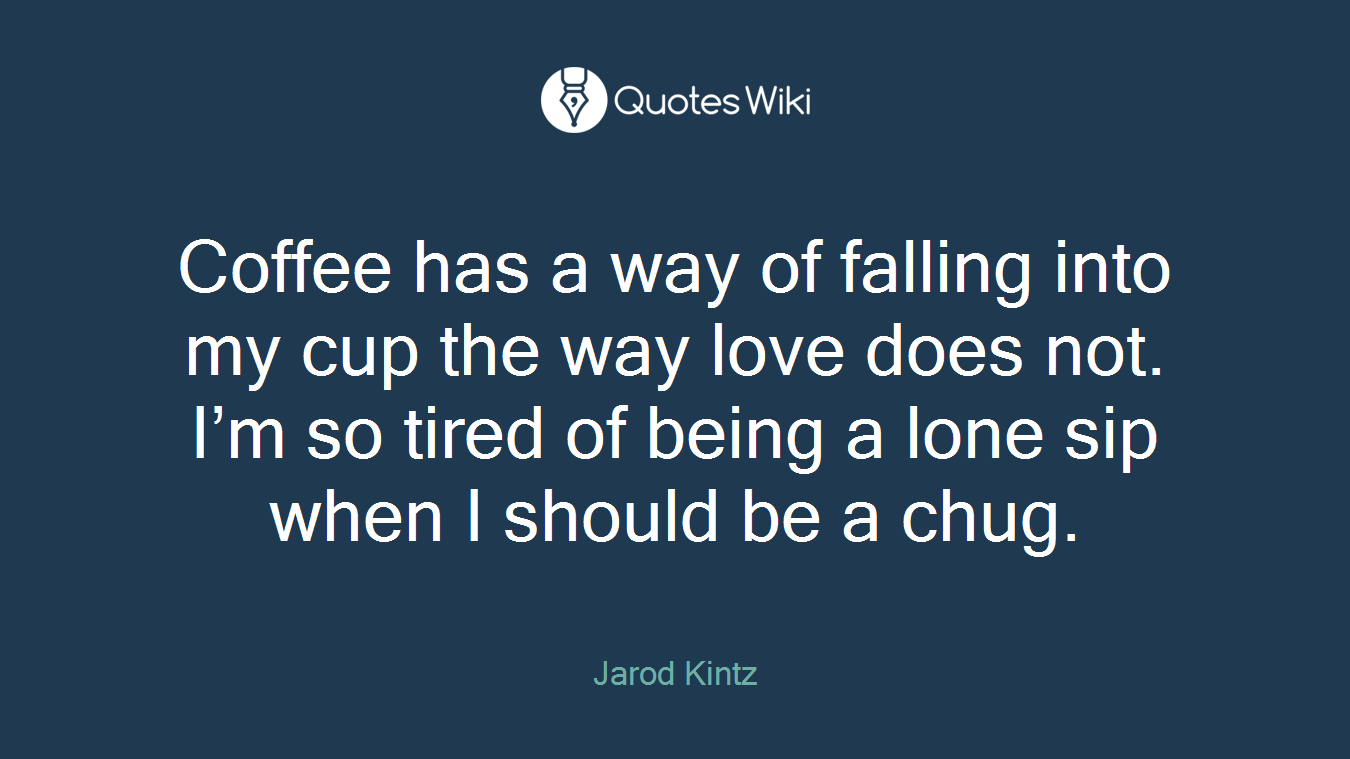 Coffee has a way of falling into my cup the way love does not. I’m so tired of being a lone sip when I should be a chug.