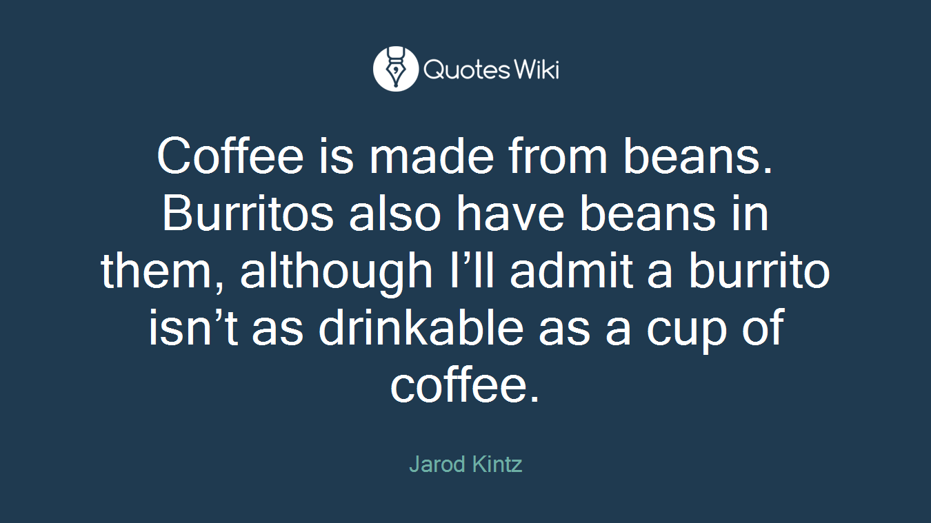 Coffee is made from beans. Burritos also have beans in them, although I’ll admit a burrito isn’t as drinkable as a cup of coffee.