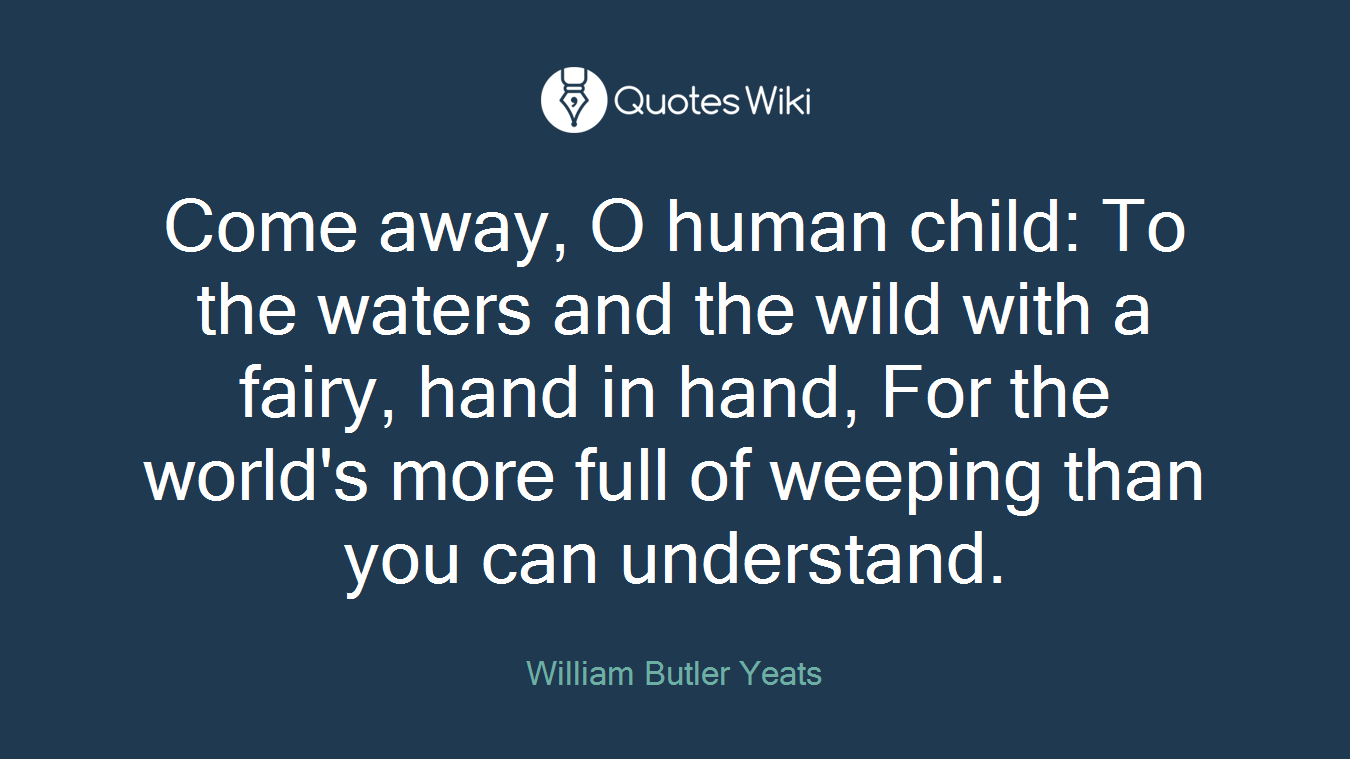 Come away, O human child: To the waters and the wild with a fairy, hand in hand, For the world's more full of weeping than you can understand.