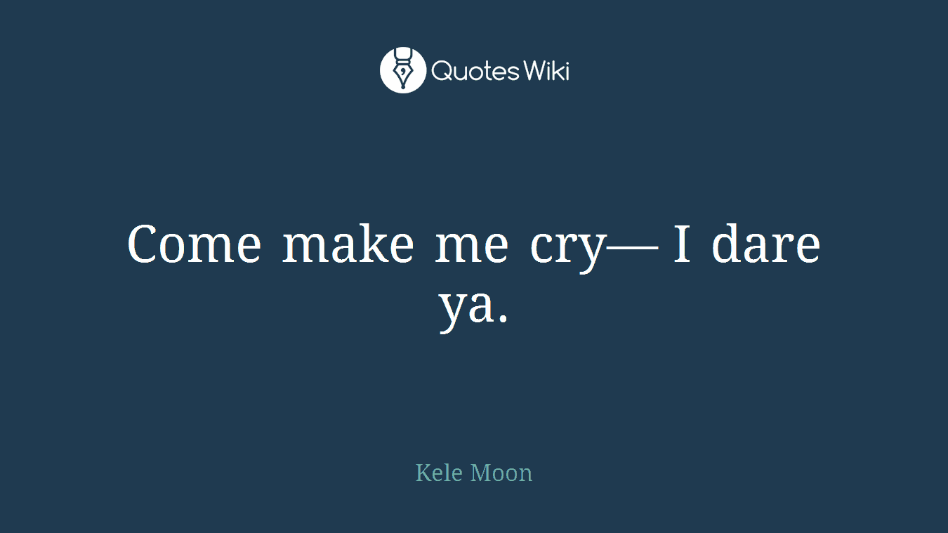 Come make me cry— I dare ya.
