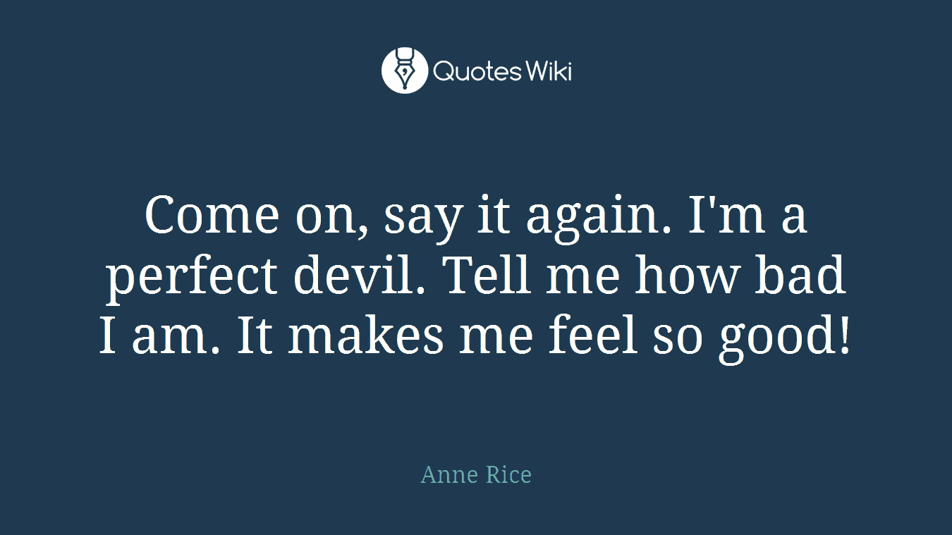 Come on, say it again. I'm a perfect devil. Tell me how bad I am. It makes me feel so good!