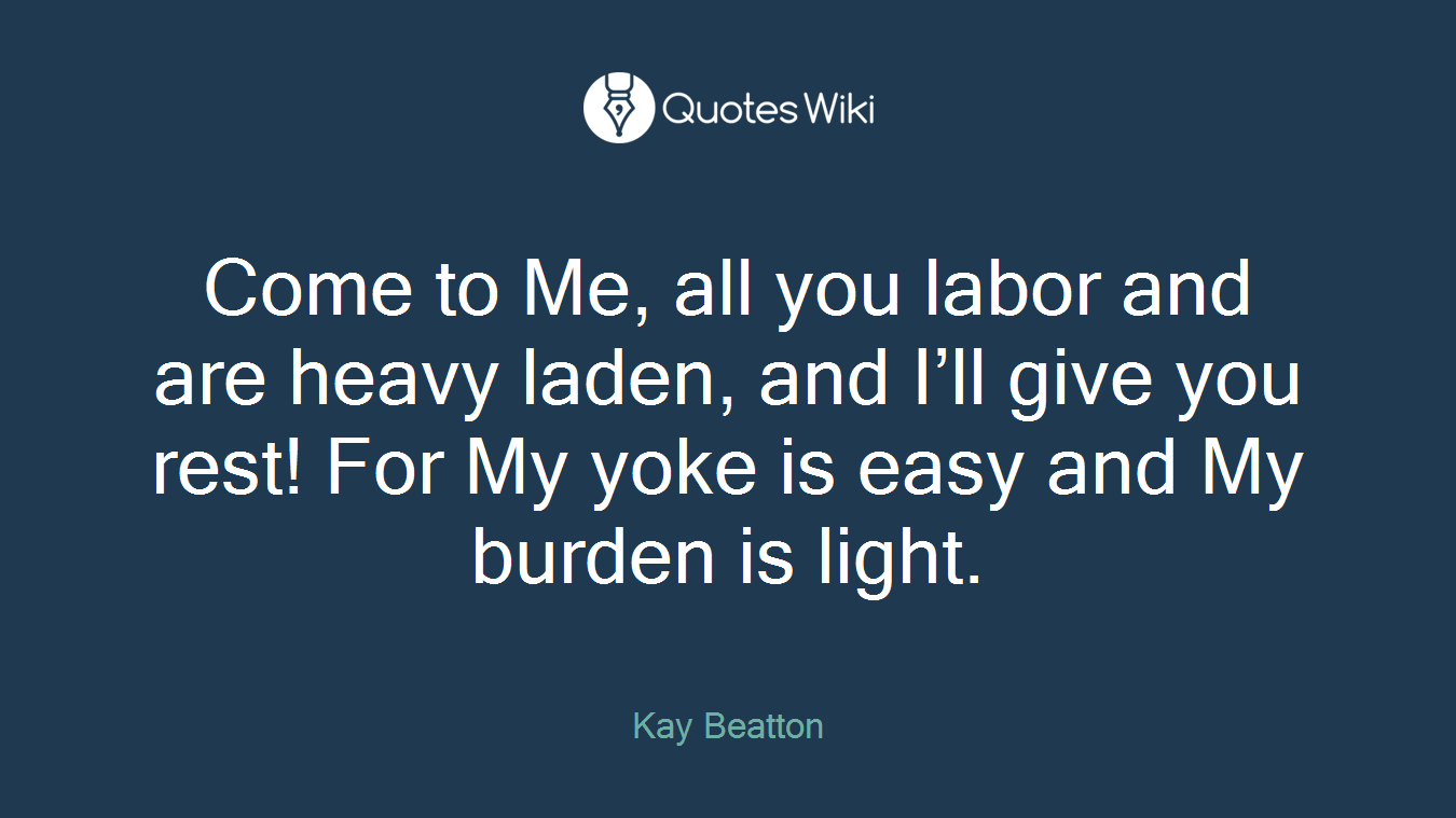 Come to Me, all you labor and are heavy laden, and I’ll give you rest! For My yoke is easy and My burden is light.