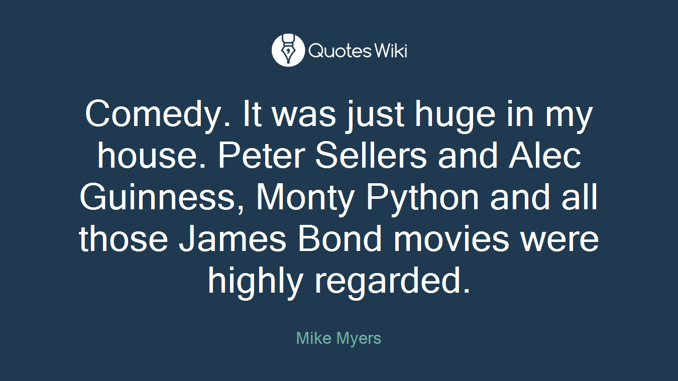 Comedy. It was just huge in my house. Peter Sellers and Alec Guinness, Monty Python and all those James Bond movies were highly regarded.