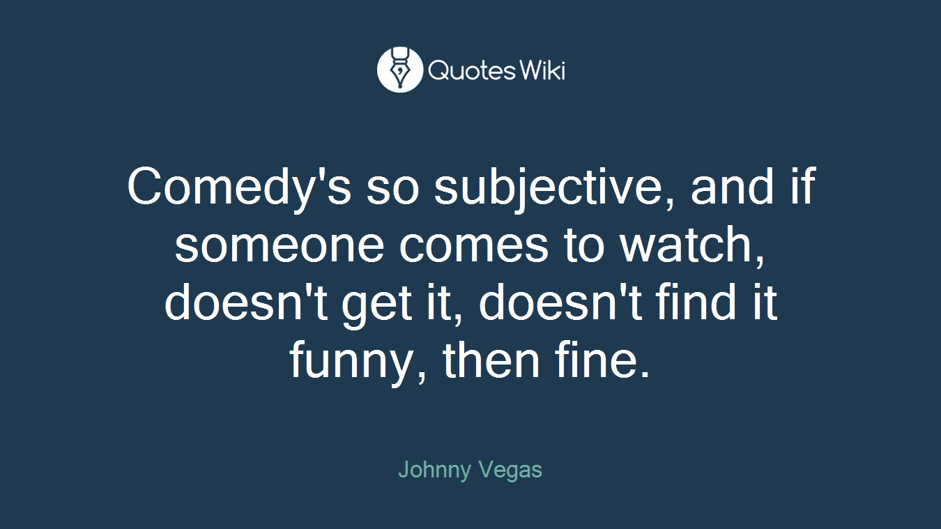 Comedy's so subjective, and if someone comes to watch, doesn't get it, doesn't find it funny, then fine.