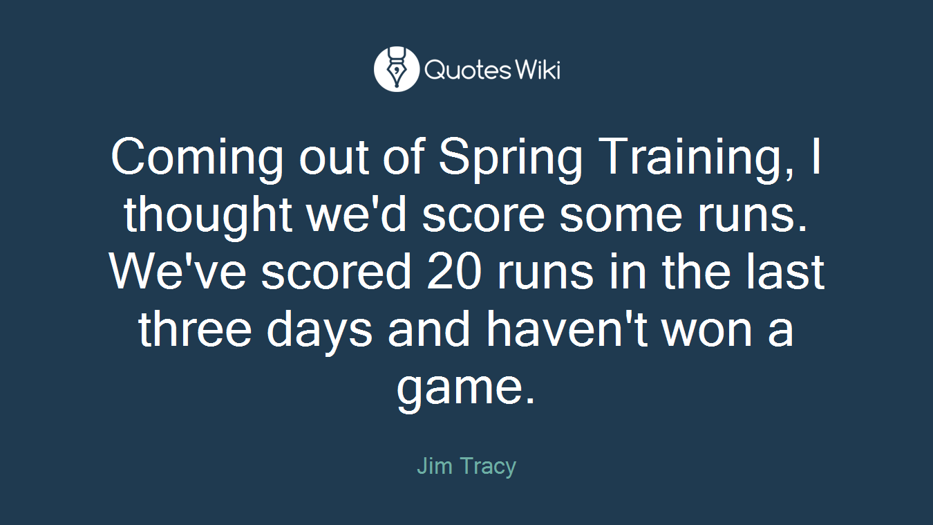 Coming out of Spring Training, I thought we'd score some runs. We've scored 20 runs in the last three days and haven't won a game.