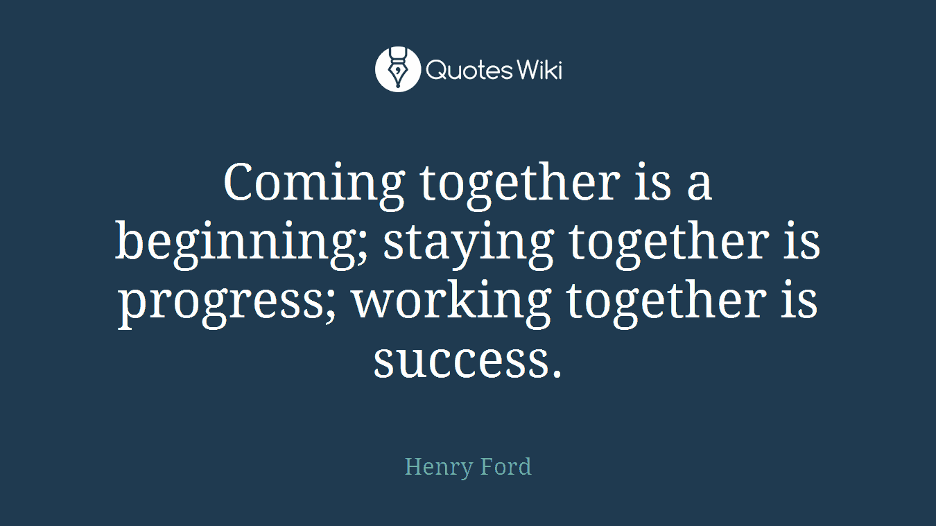 Coming together is a beginning; staying together is progress; working together is success.