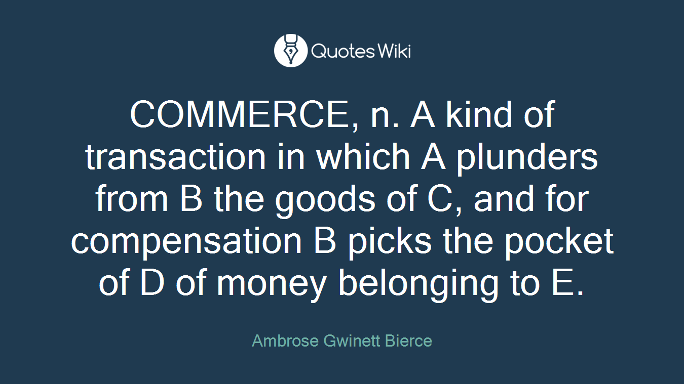 COMMERCE, n. A kind of transaction in which A plunders from B the goods of C, and for compensation B picks the pocket of D of money belonging to E.