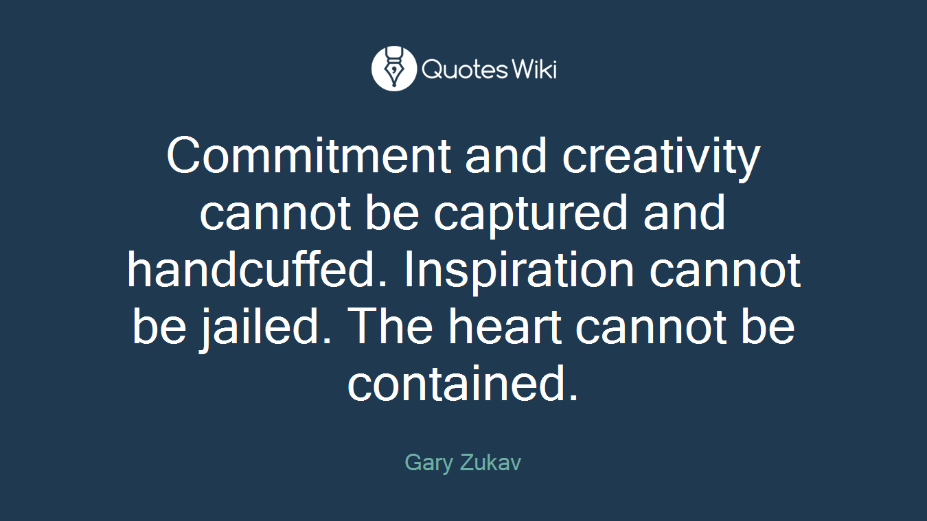 Commitment and creativity cannot be captured and handcuffed. Inspiration cannot be jailed. The heart cannot be contained.
