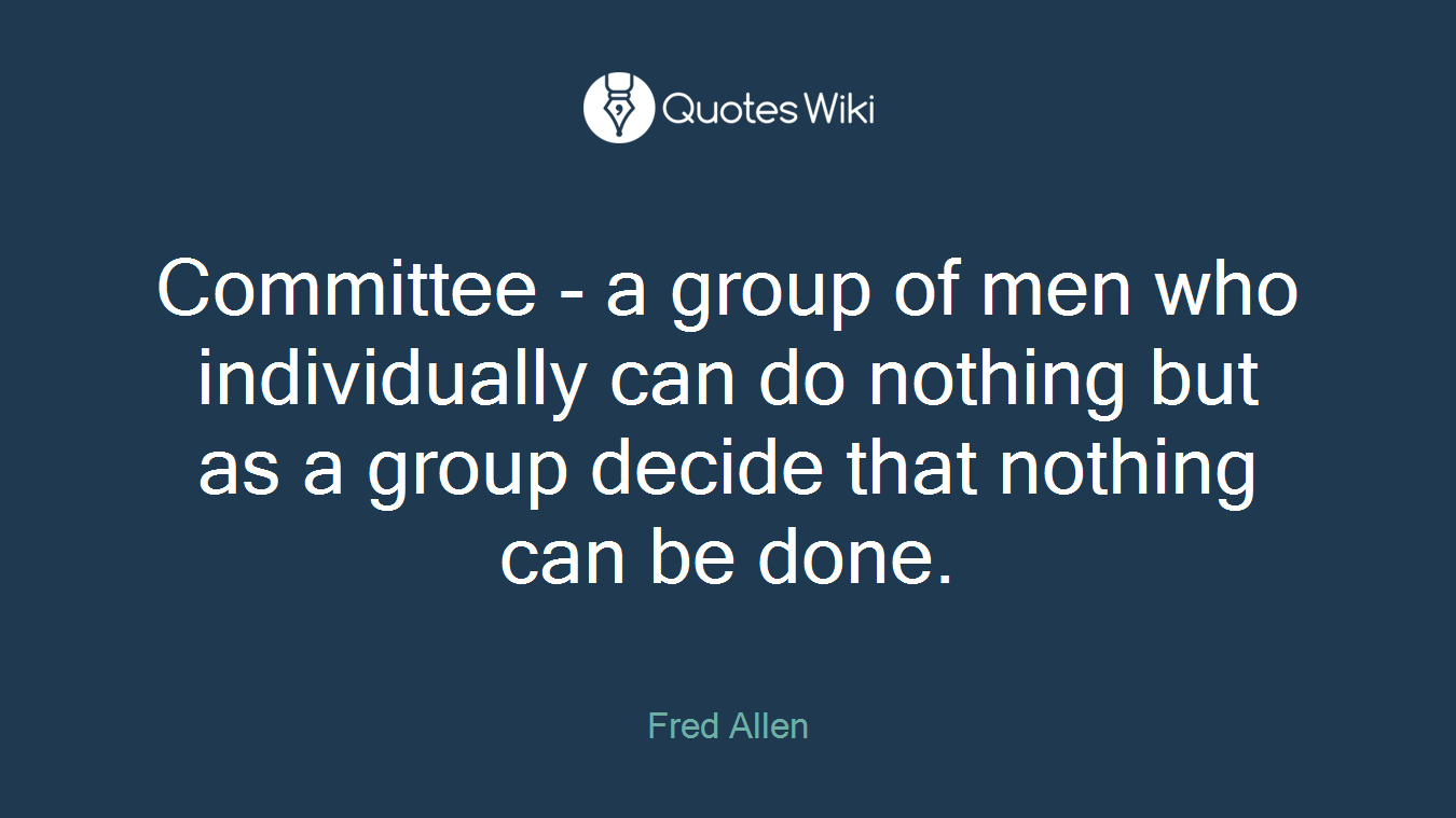 Committee - a group of men who individually can do nothing but as a group decide that nothing can be done.