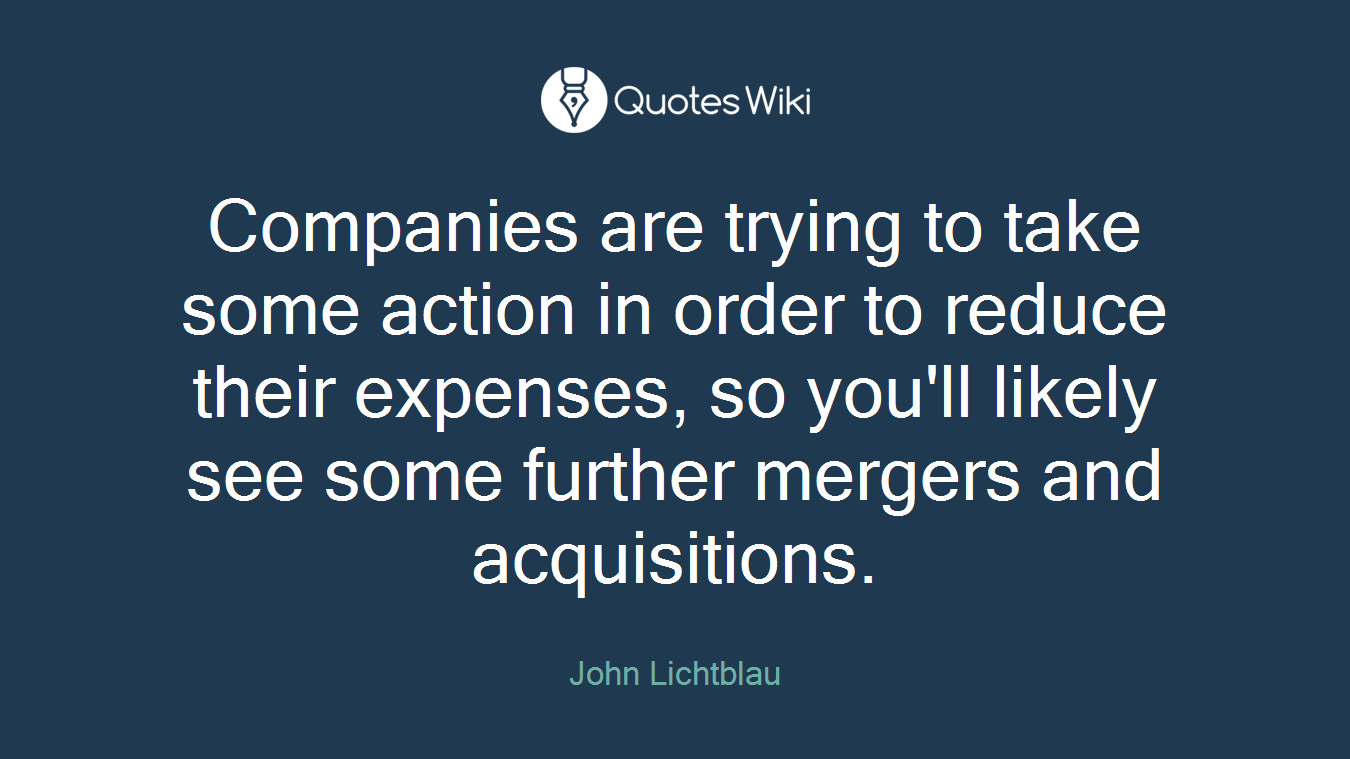 Companies are trying to take some action in order to reduce their expenses, so you'll likely see some further mergers and acquisitions.
