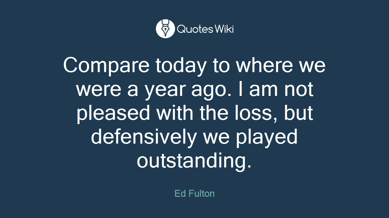 Compare today to where we were a year ago. I am not pleased with the loss, but defensively we played outstanding.