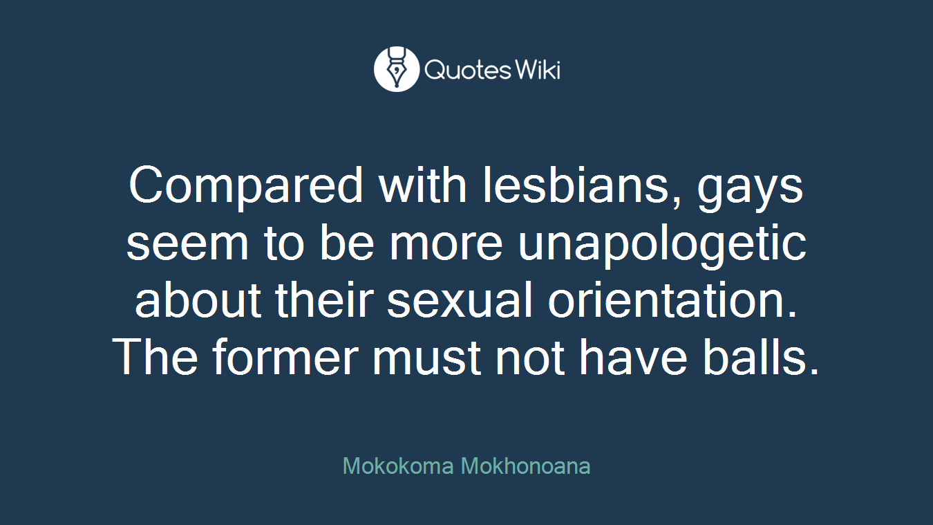 Compared with lesbians, gays seem to be more unapologetic about their sexual orientation. The former must not have balls.