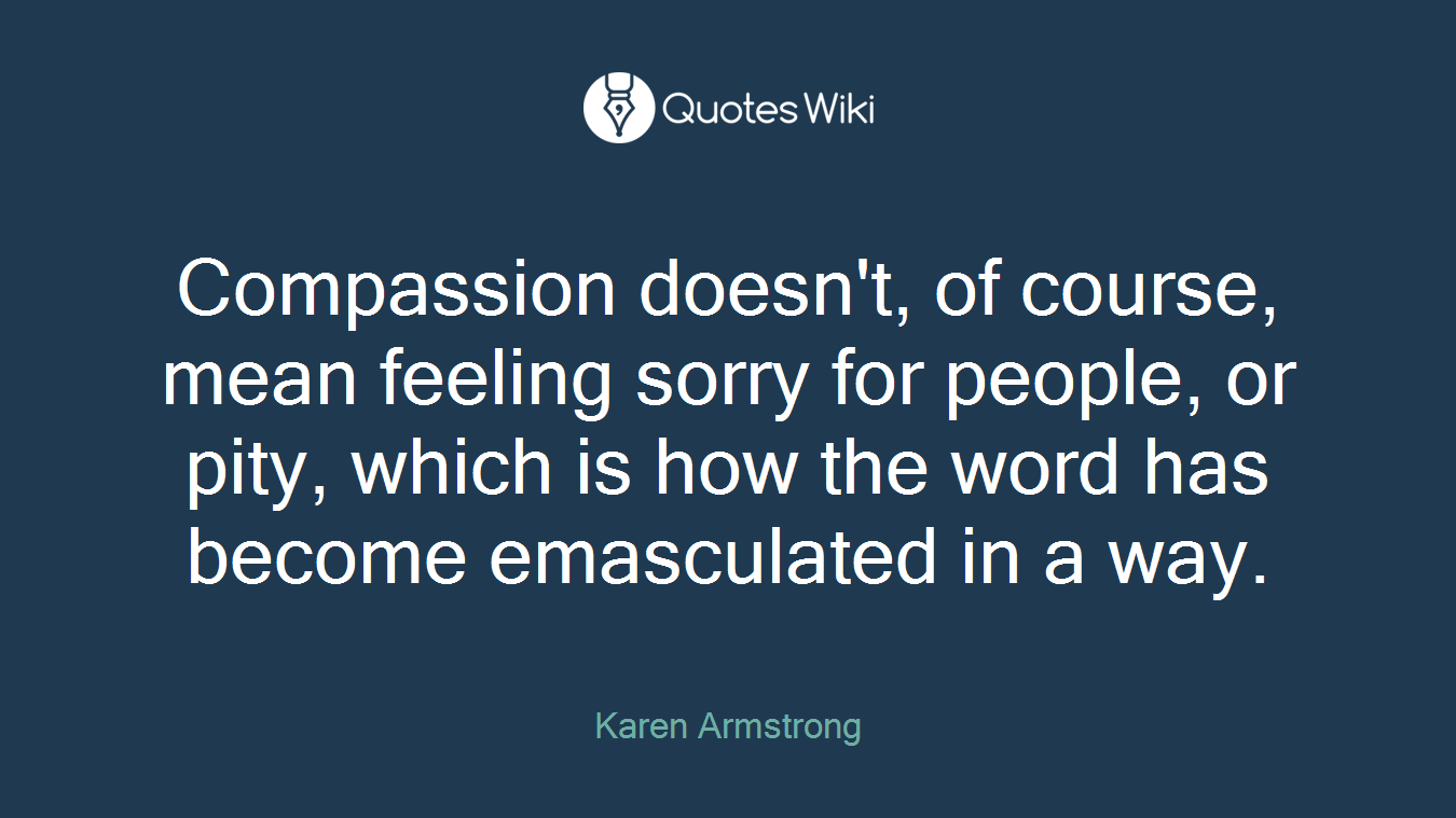 Compassion doesn't, of course, mean feeling sorry for people, or pity, which is how the word has become emasculated in a way.