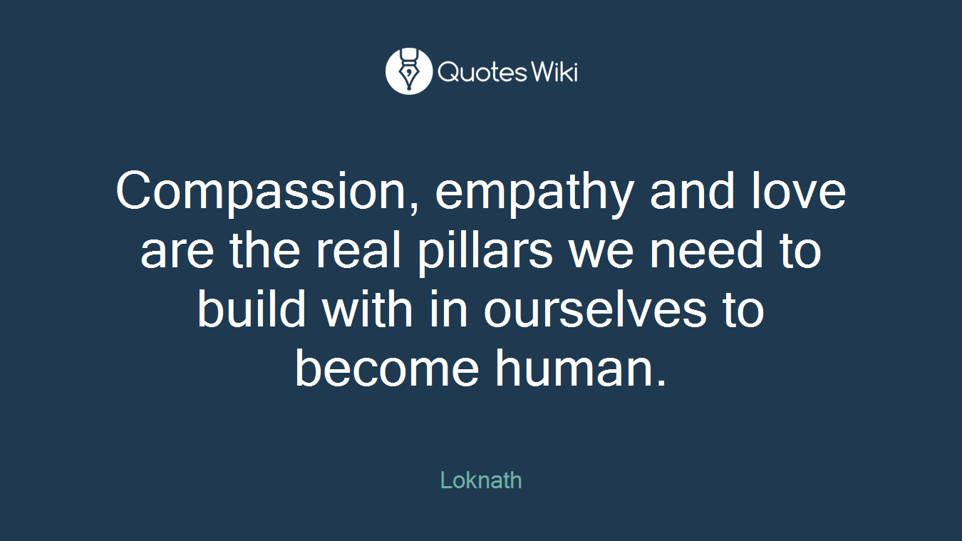 Compassion, empathy and love are the real pillars we need to build with in ourselves to become human.