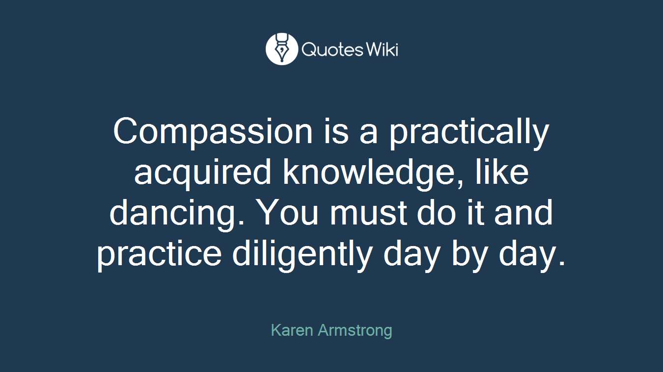Compassion is a practically acquired knowledge, like dancing. You must do it and practice diligently day by day.