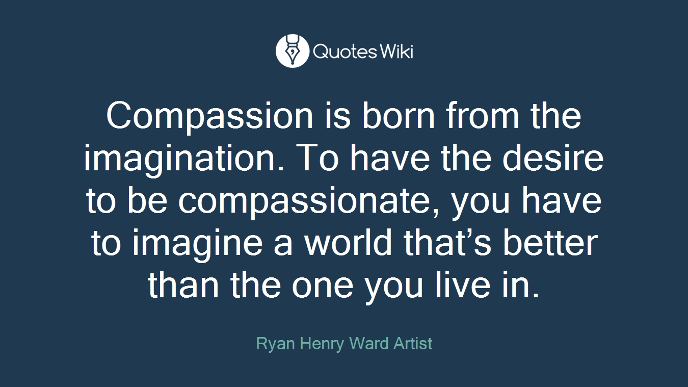 Compassion is born from the imagination. To have the desire to be compassionate, you have to imagine a world that’s better than the one you live in.