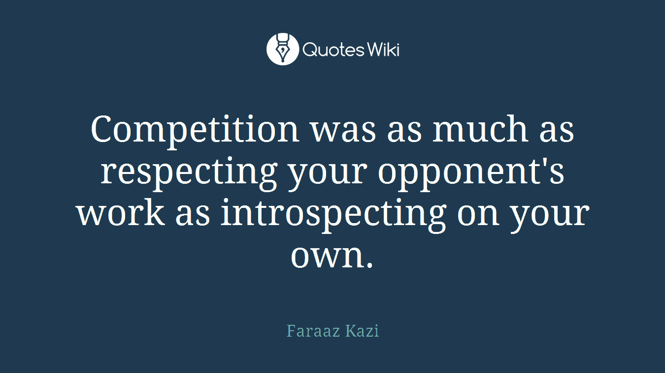 Competition was as much as respecting your opponent's work as introspecting on your own.