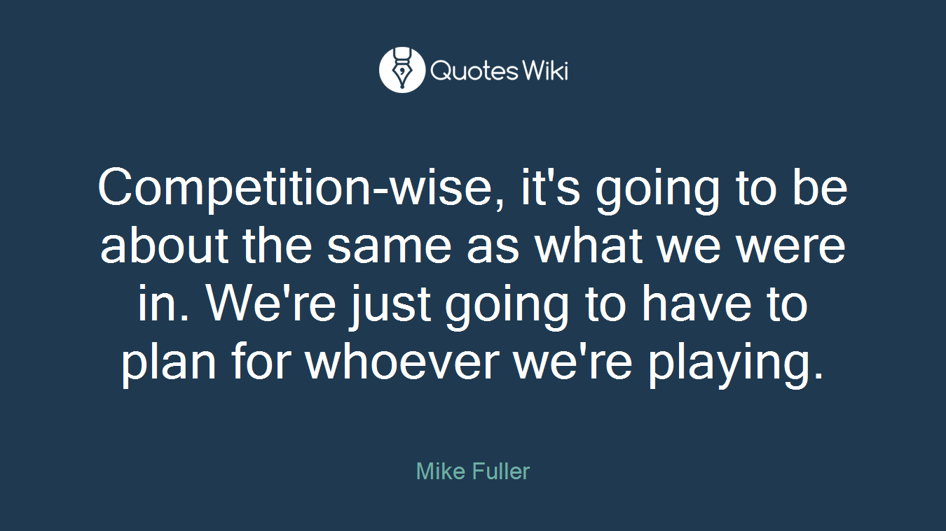 Competition-wise, it's going to be about the same as what we were in. We're just going to have to plan for whoever we're playing.