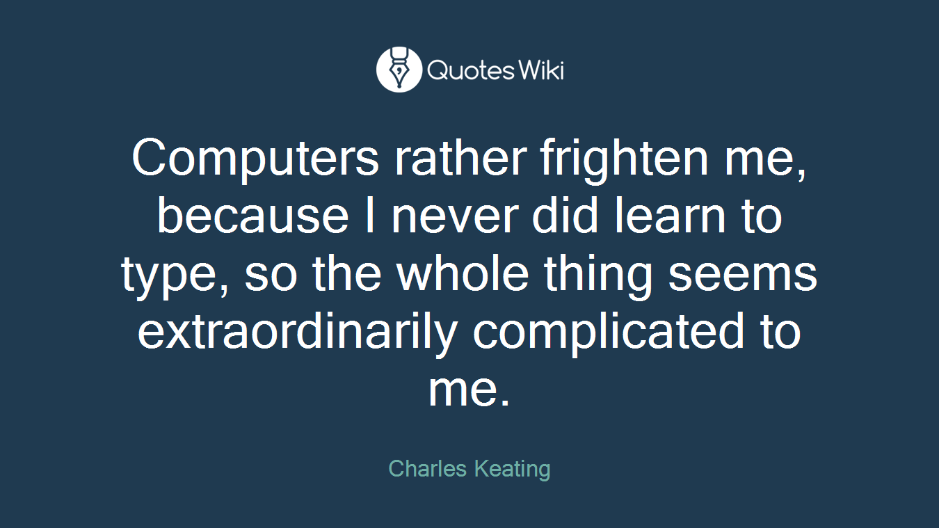 Computers rather frighten me, because I never did learn to type, so the whole thing seems extraordinarily complicated to me.
