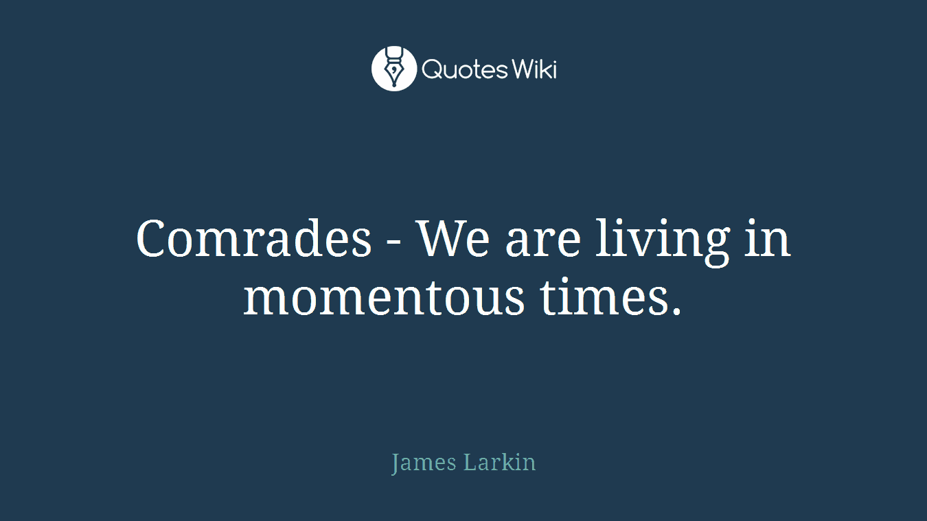 Comrades - We are living in momentous times.