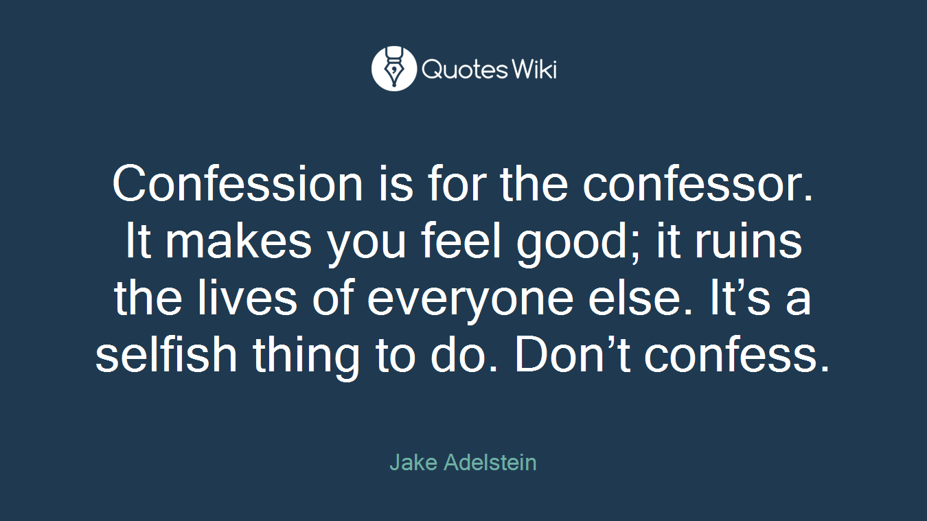Confession is for the confessor. It makes you feel good; it ruins the lives of everyone else. It’s a selfish thing to do. Don’t confess.