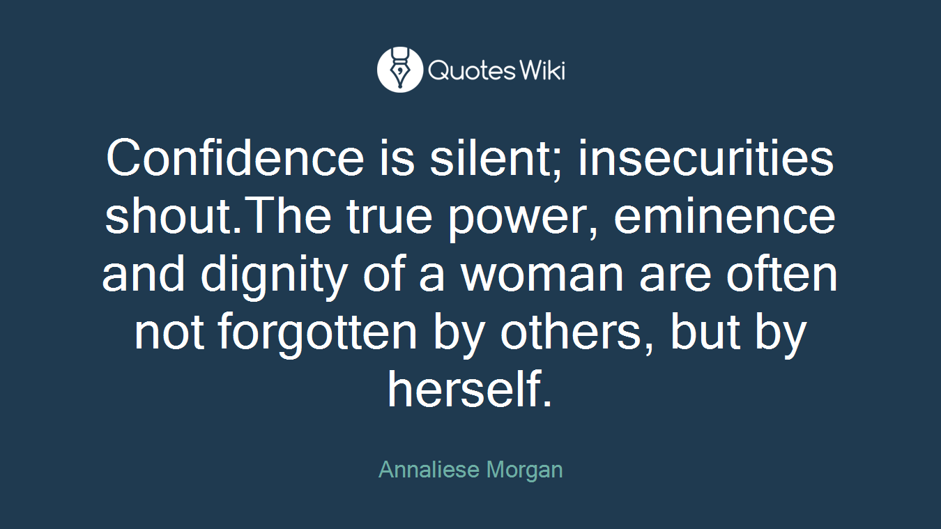 Confidence is silent; insecurities shout.The true power, eminence and dignity of a woman are often not forgotten by others, but by herself.