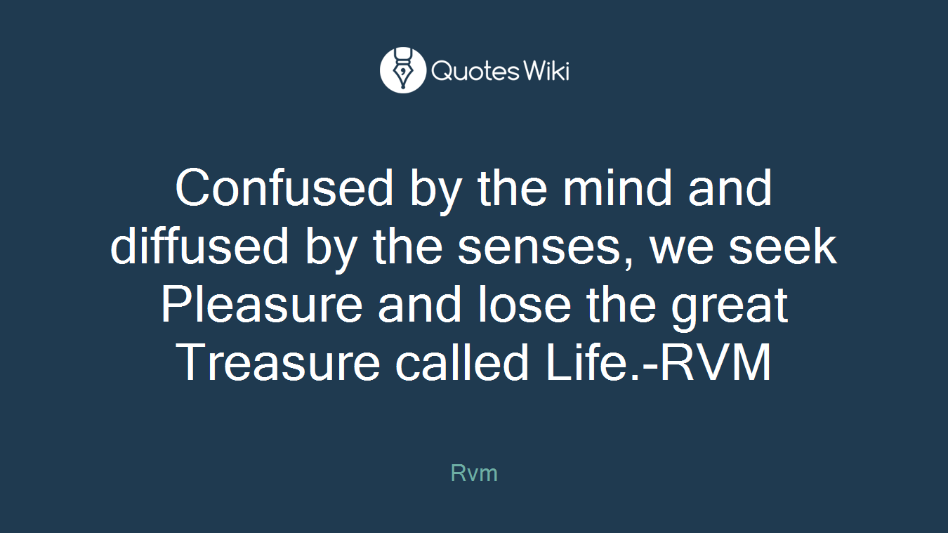 Confused by the mind and diffused by the senses, we seek Pleasure and lose the great Treasure called Life.-RVM