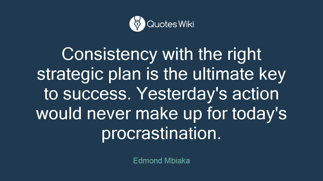 Consistency with the right strategic plan is the ultimate key to success. Yesterday's action would never make up for today's procrastination.
