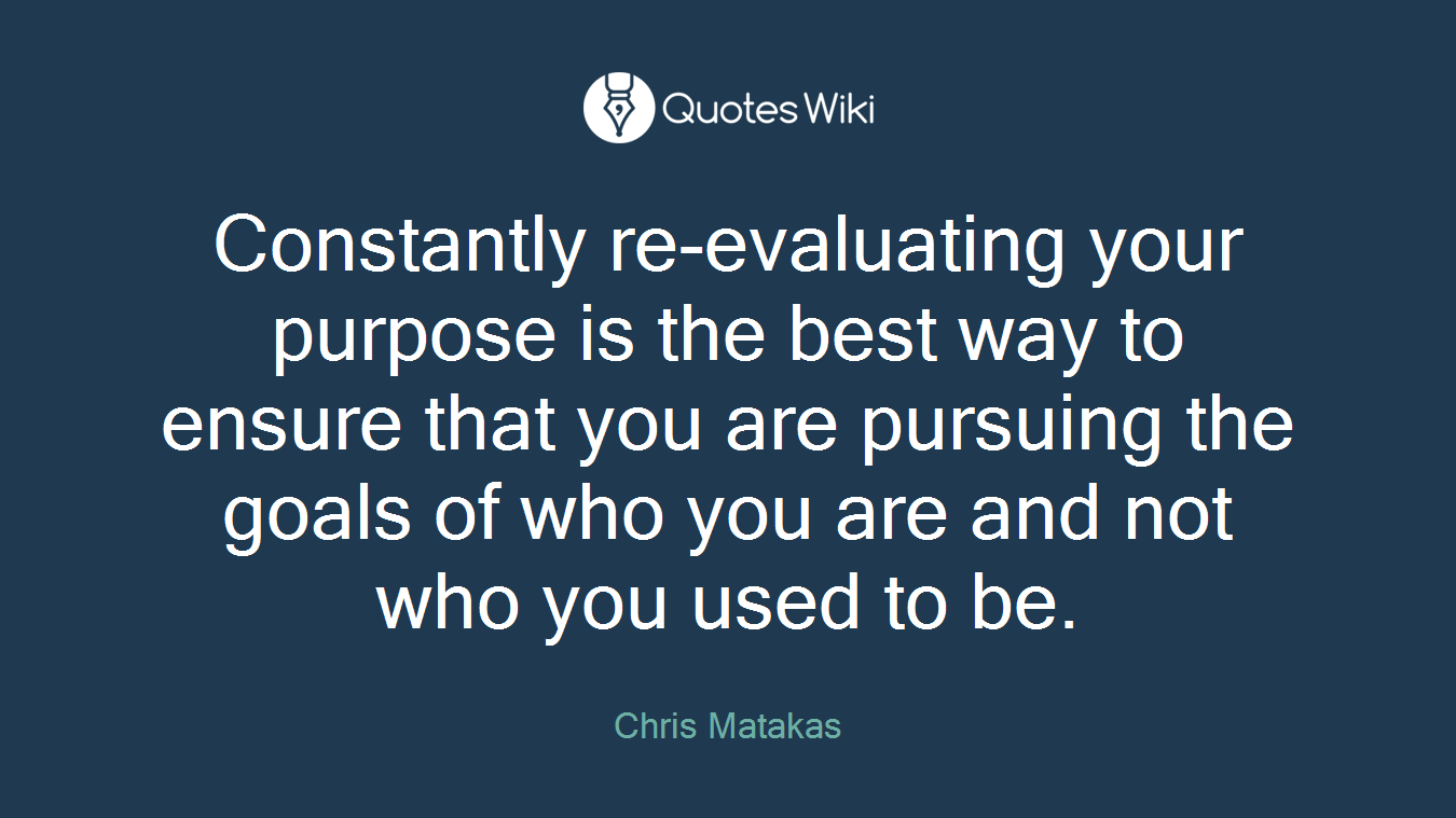 Constantly re-evaluating your purpose is the best way to ensure that you are pursuing the goals of who you are and not who you used to be.