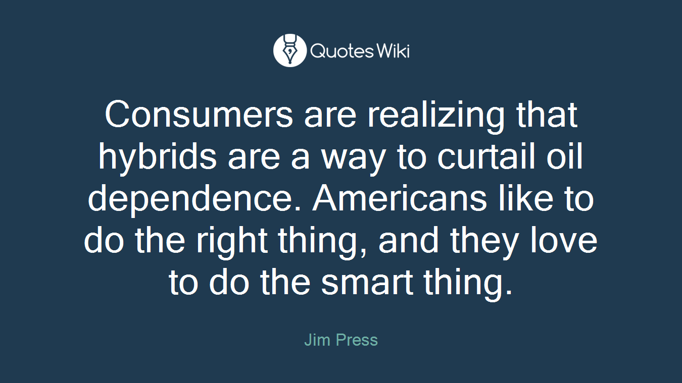 Consumers are realizing that hybrids are a way to curtail oil dependence. Americans like to do the right thing, and they love to do the smart thing.