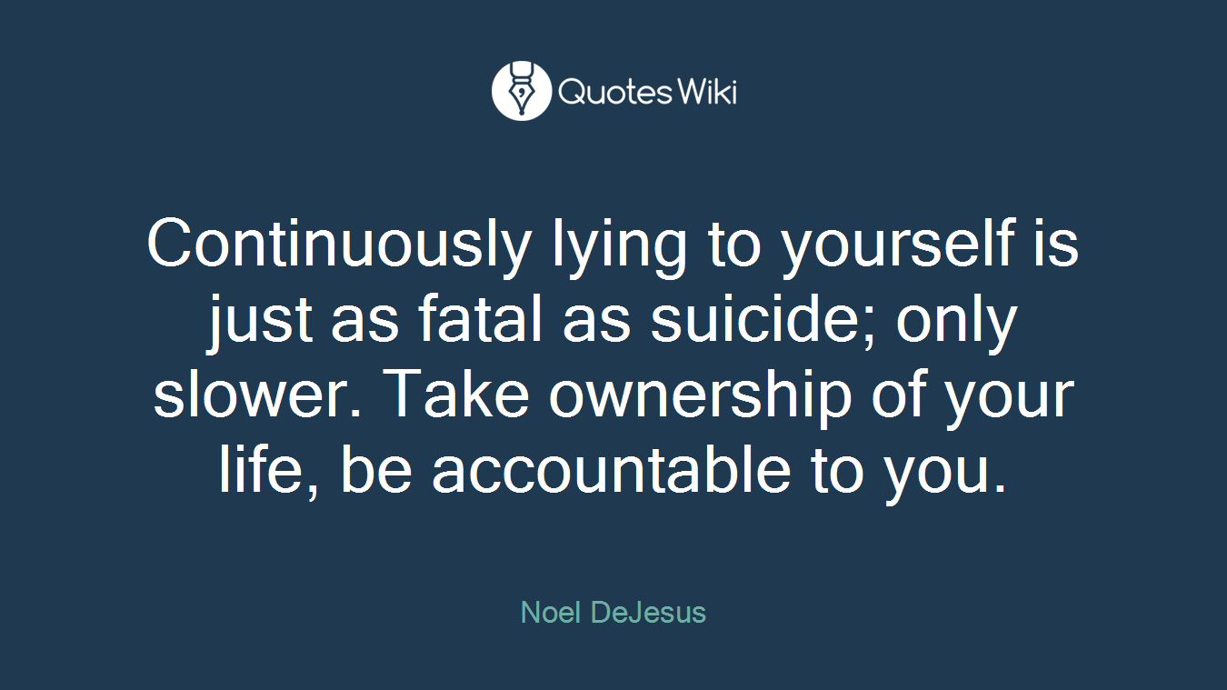 Continuously lying to yourself is just as fatal as suicide; only slower. Take ownership of your life, be accountable to you.