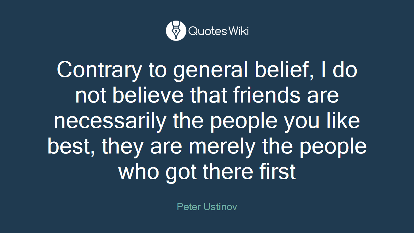Contrary to general belief, I do not believe that friends are necessarily the people you like best, they are merely the people who got there first