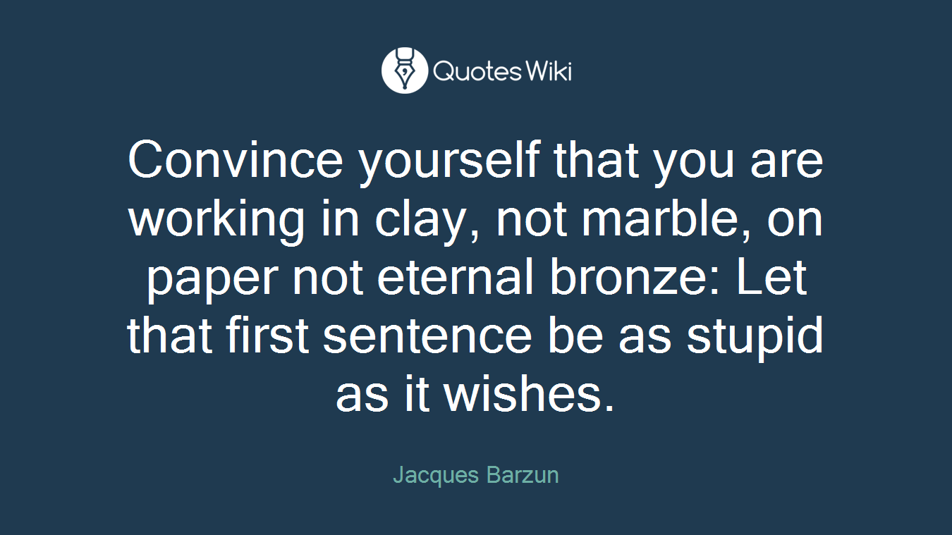 Convince yourself that you are working in clay, not marble, on paper not eternal bronze: Let that first sentence be as stupid as it wishes.