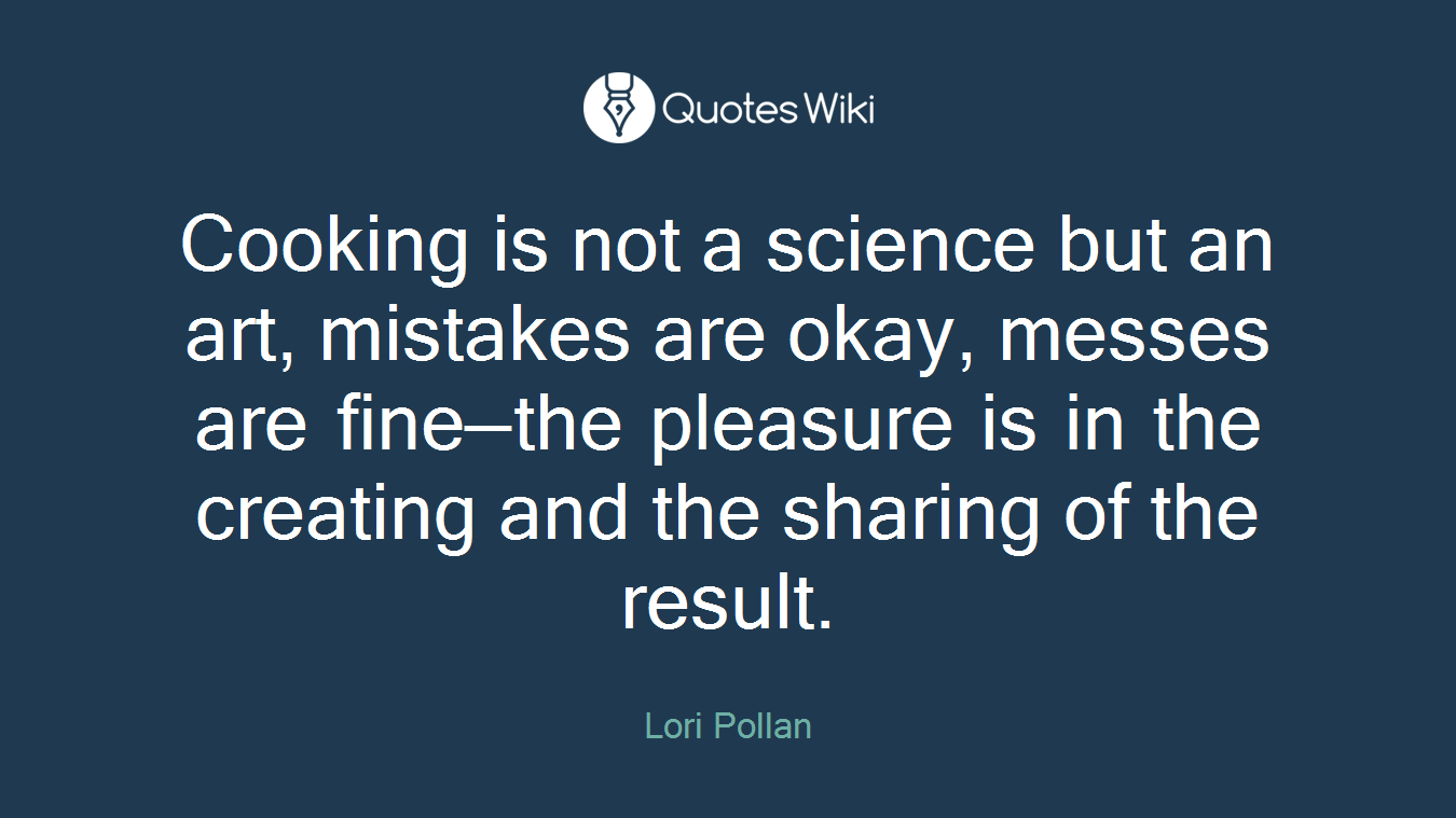 Cooking is not a science but an art, mistakes are okay, messes are fine—the pleasure is in the creating and the sharing of the result.