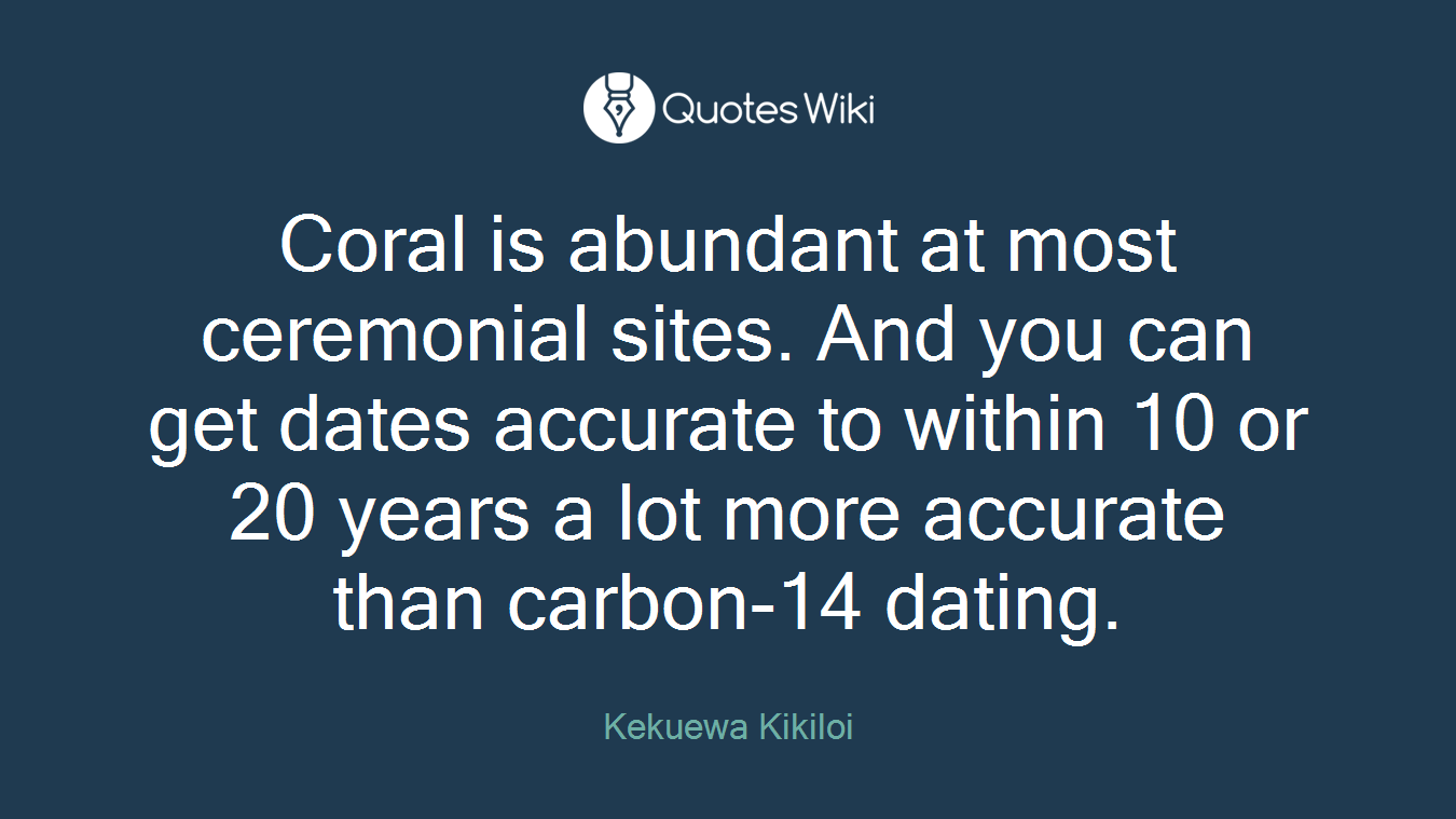 Coral is abundant at most ceremonial sites. And you can get dates accurate to within 10 or 20 years a lot more accurate than carbon-14 dating.