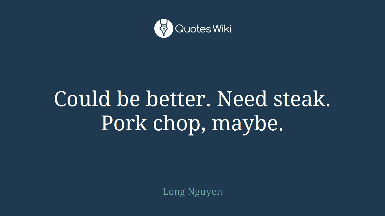 Could be better. Need steak. Pork chop, maybe.