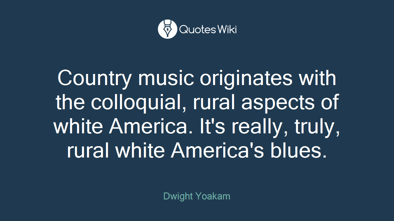 Country music originates with the colloquial, rural aspects of white America. It's really, truly, rural white America's blues.