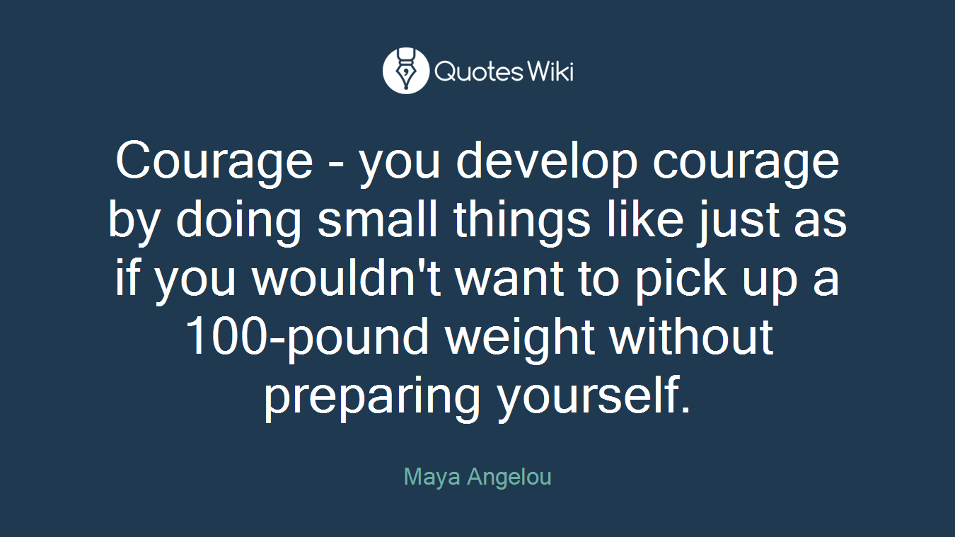 Courage - you develop courage by doing small things like just as if you wouldn't want to pick up a 100-pound weight without preparing yourself.