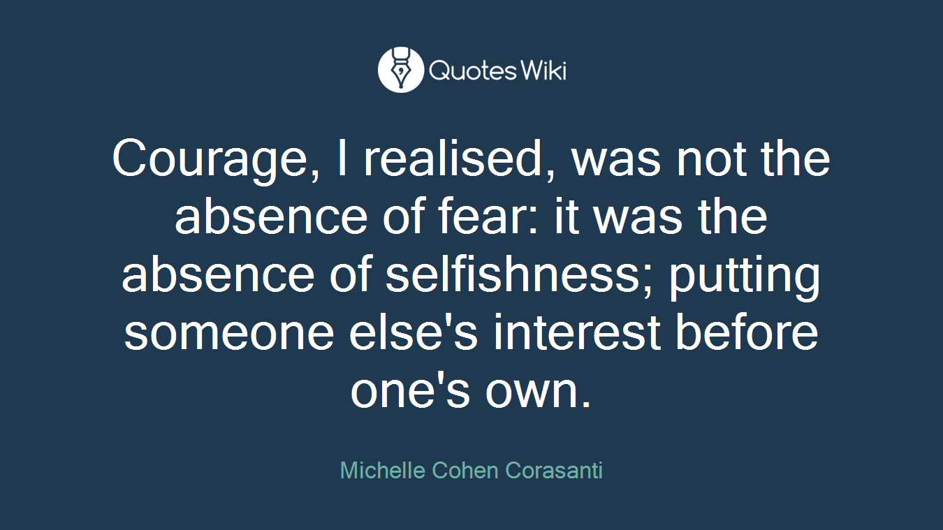 Courage, I realised, was not the absence of fear: it was the absence of selfishness; putting someone else's interest before one's own.