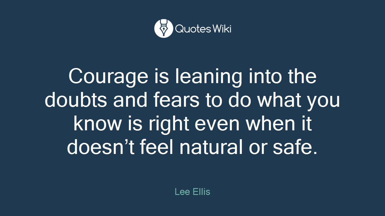 Courage is leaning into the doubts and fears to do what you know is right even when it doesn’t feel natural or safe.