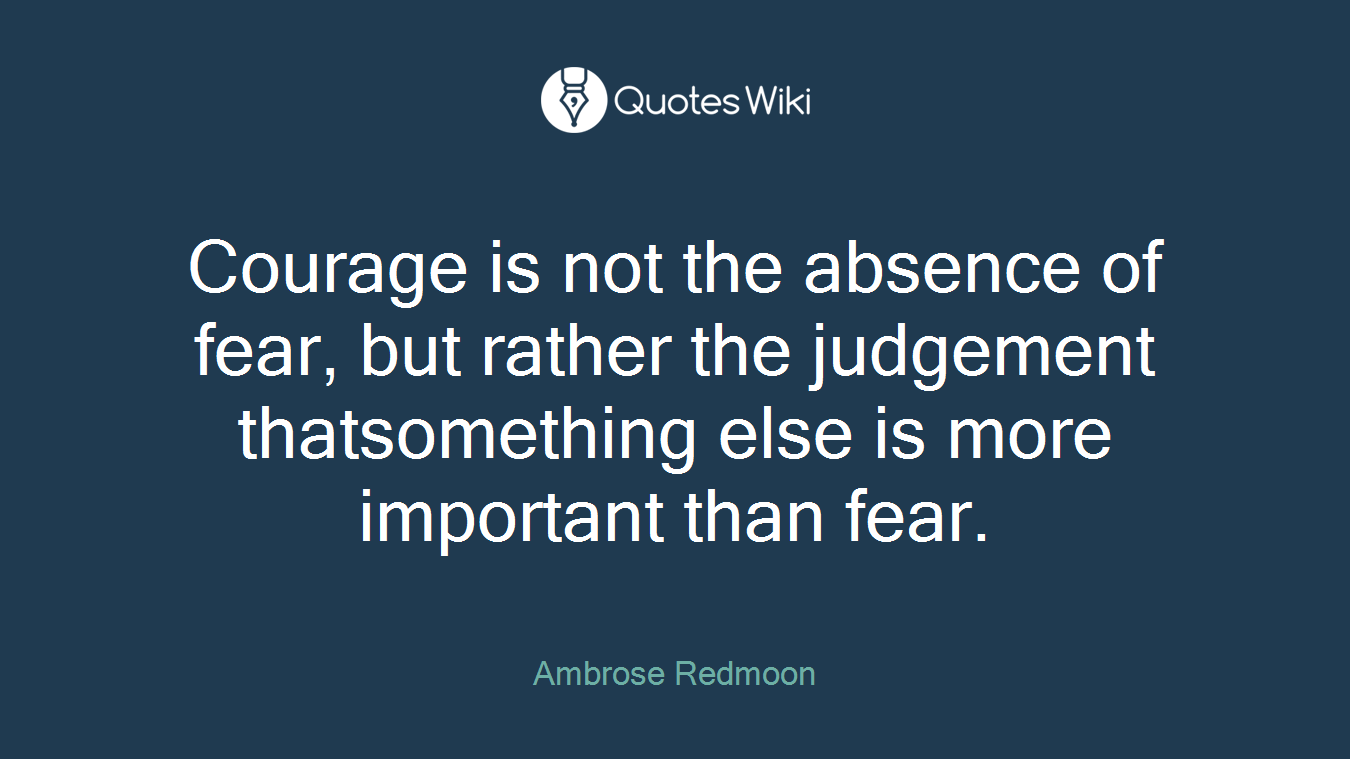 Courage is not the absence of fear, but rather the judgement thatsomething else is more important than fear.