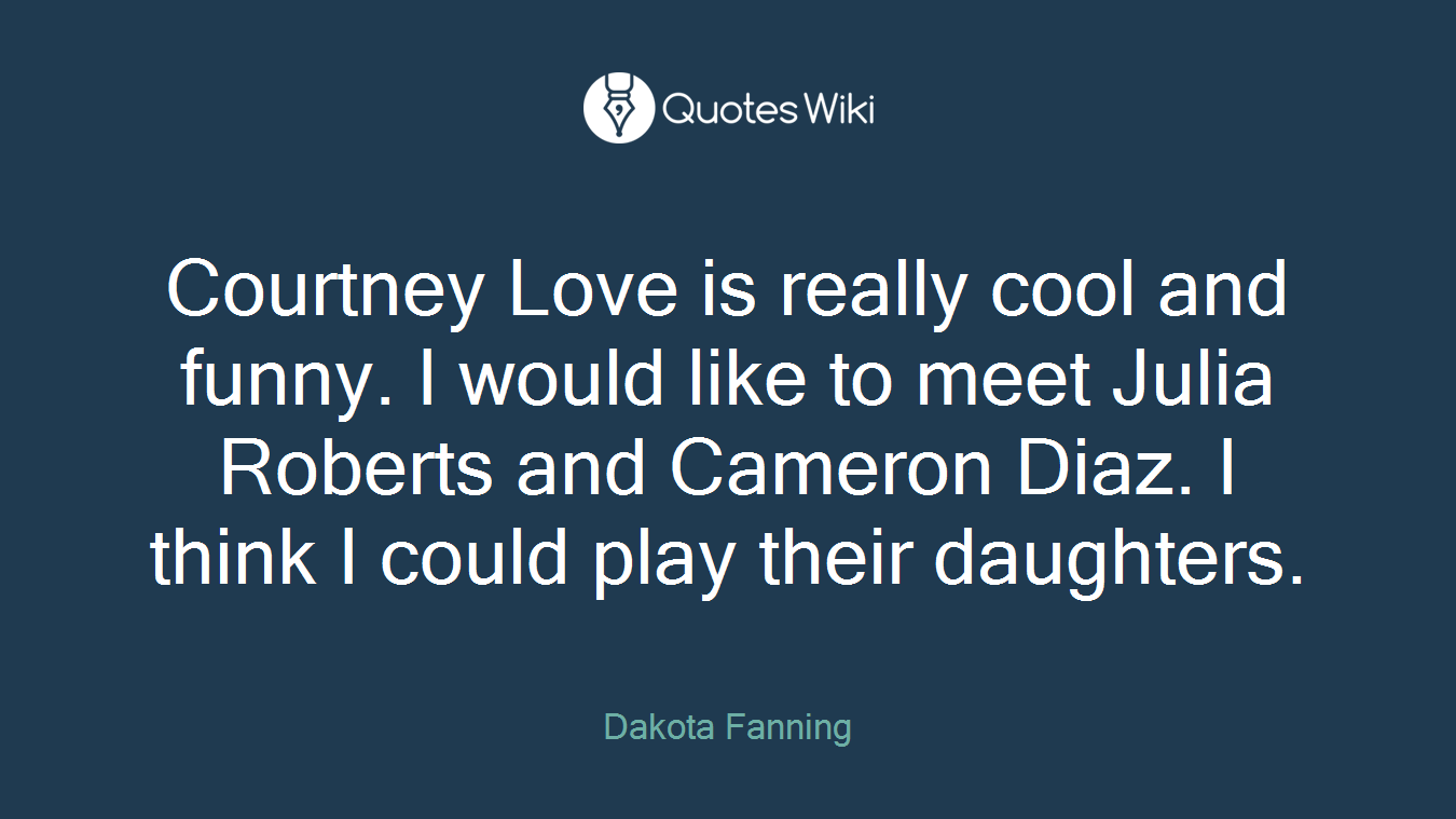 Courtney Love is really cool and funny. I would like to meet Julia Roberts and Cameron Diaz. I think I could play their daughters.