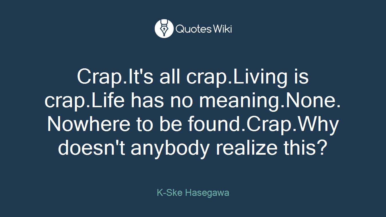 Crap.It's all crap.Living is crap.Life has no meaning.None. Nowhere to be found.Crap.Why doesn't anybody realize this?