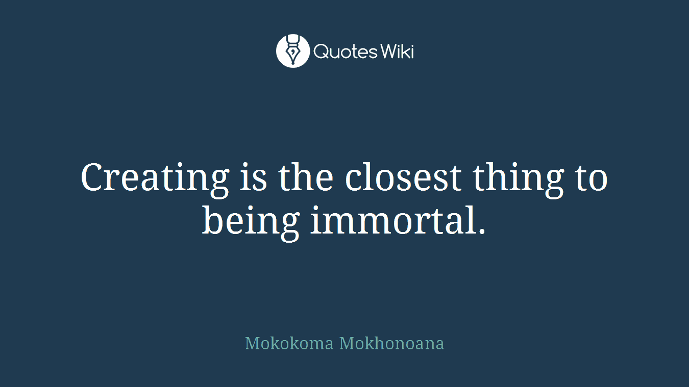 Creating is the closest thing to being immortal.