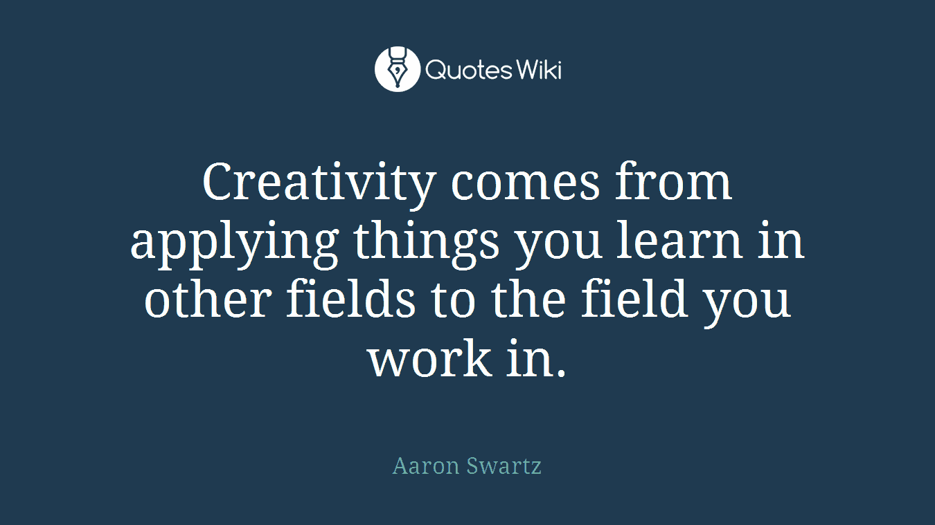 Creativity comes from applying things you learn in other fields to the field you work in.
