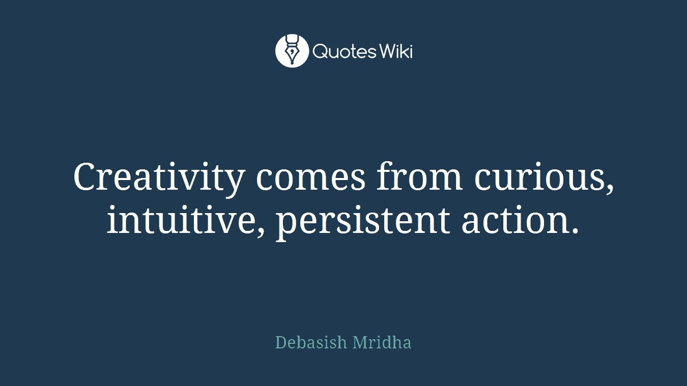 Creativity comes from curious, intuitive, persistent action.