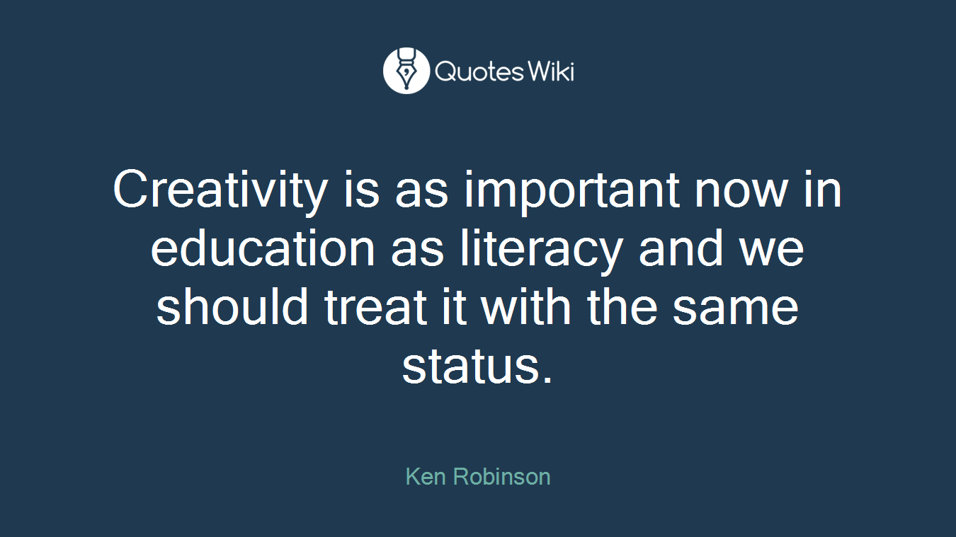Creativity is as important now in education as literacy and we should treat it with the same status.
